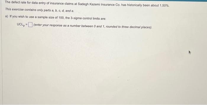 The defect rate for data entry of insurance claims at Sadegh Kazemi Insurance Co. has historically been about 1.50%.
This exercise contains only parts a, b, c, d, and e.
a) If you wish to use a sample size of 100, the 3-sigma control limits are:
UCL,= (enter your response as a number between 0 and 1, rounded to three decimal places).