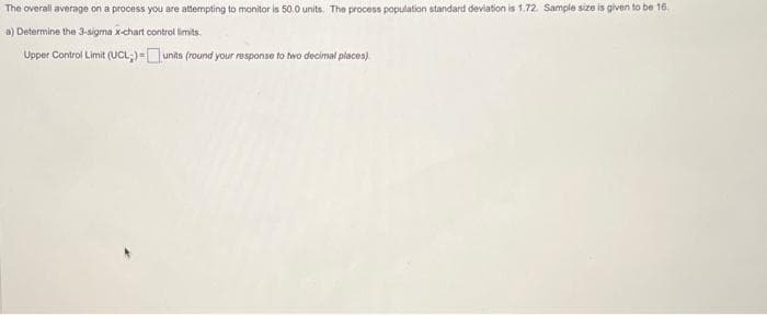 The overall average on a process you are attempting to monitor is 50.0 units. The process population standard deviation is 1.72 Sample size is given to be 16.
a) Determine the 3-sigma x-chart control limits.
Upper Control Limit (UCL)-units (round your response to two decimal places)