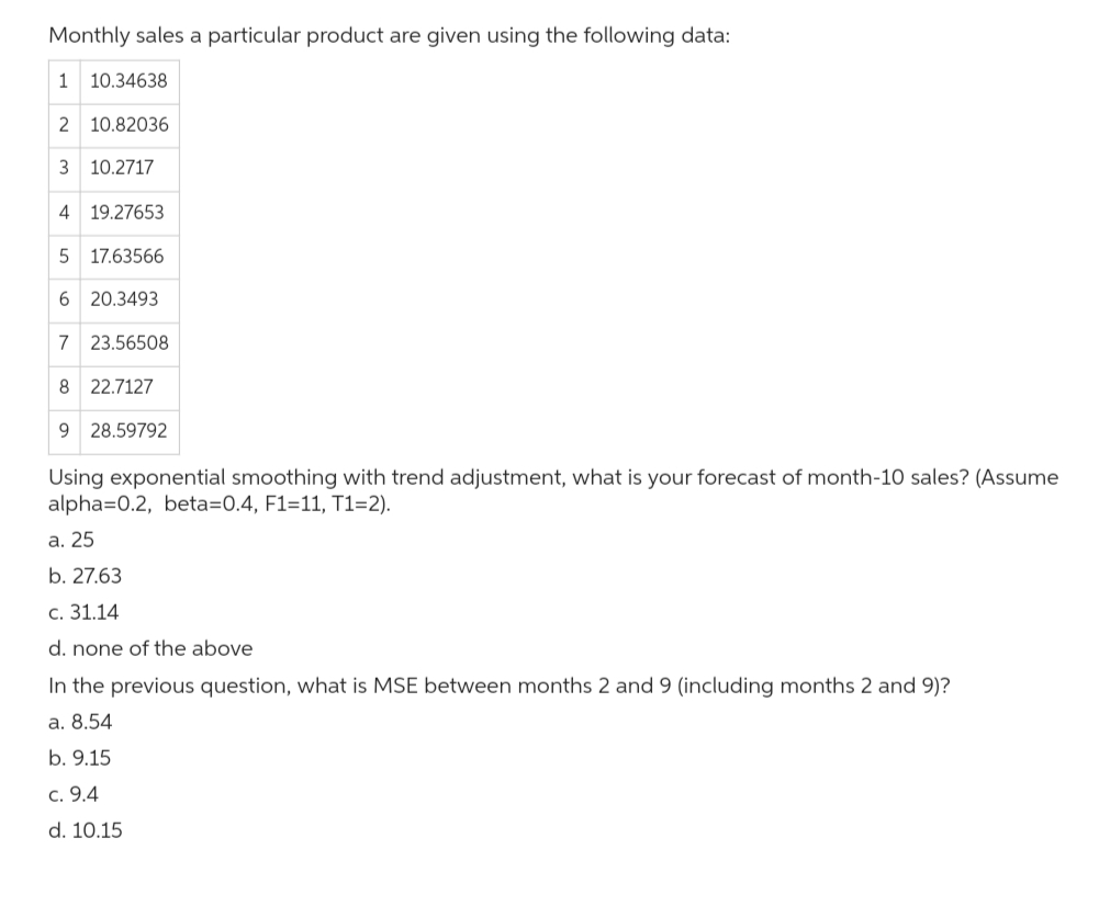 Monthly sales a particular product are given using the following data:
1 10.34638
2 10.82036
3 10.2717
4 19.27653
5 17.63566
6 20.3493
7 23.56508
8 22.7127
9 28.59792
Using exponential smoothing with trend adjustment, what is your forecast of month-10 sales? (Assume
alpha=0.2, beta=0.4, F1=11, T1=2).
a. 25
b. 27.63
c. 31.14
d. none of the above
In the previous question, what is MSE between months 2 and 9 (including months 2 and 9)?
a. 8.54
b. 9.15
c. 9.4
d. 10.15