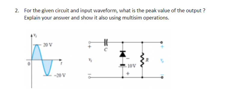 2. For the given circuit and input waveform, what is the peak value of the output ?
Explain your answer and show it also using multisim operations.
20 V
10V
-20 V
