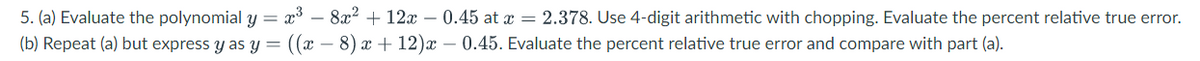 5. (a) Evaluate the polynomial y = x³ - 8x² + 12x −0.45 at x = 2.378. Use 4-digit arithmetic with chopping. Evaluate the percent relative true error.
(b)
Repeat (a) but express y as y = ((x − 8) x + 12)x – 0.45. Evaluate the percent relative true error and compare with part (a).