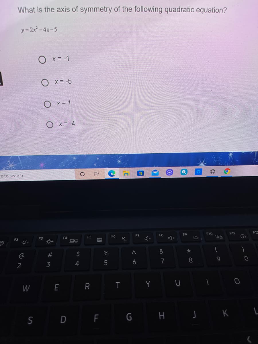 What is the axis of symmetry of the following quadratic equation?
y= 2x-4x-5
X = -1
O x= -5
O x= 1
O x= -4
Fe to search
F10
F11
F12
F7
F8
F9
F4
F5
F6
F2
F3
必
&
#
$4
6
7
8
9.
2
3
4
R T
Y U
W
S D F G H J K

