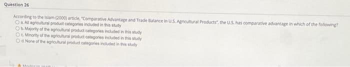 Question 26
According to the islam (2000) article, "Comparative Advantage and Trade Balance in US. Agricultural Products", the U.S. has comparative advantage in which of the following?
Oa All agrcultural product categories included in this study
Ob. Majority of the agricultural product categories included in this study
OG Minority of the agricultural product categories included in this study
Od. None of the agricultural product categories included in this study
