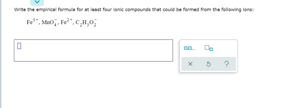 Write the empirical formula for at least four ionic compounds that could be formed from the following ions:
Fe*, MnO, , Fe²*,C̟H,0,
0..
?
