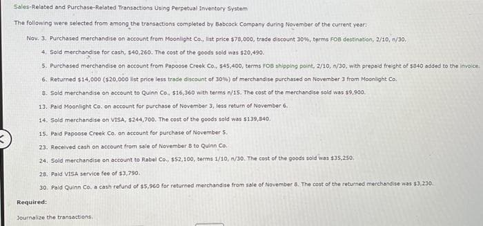 Sales-Related and Purchase-Related Transactions Using Perpetual Inventory System
The following were selected from among the transactions completed by Babcock Company during November of the current year:
Nov. 3. Purchased merchandise on account from Moonlight Co., list price $78,000, trade discount 30%, terms FOB destination, 2/10, n/30,
4. Sold merchandise for cash, $40,260. The cost of the goods sold was $20,490.
5. Purchased merchandise on account from Papoose Creek Co., $45,400, terms FOB shipping point, 2/10, n/30, with prepaid freight of $840 added to the invoice.
6. Returned $14,000 ($20,000 list price less trade discount of 30%) of merchandise purchased on November 3 from Moonlight Co.
8. Sold merchandise on account to Quinn Co., $16,360 with terms n/15. The cost of the merchandise sold was $9,900.
13. Paid Moonlight Co. on account for purchase of November 3, less return of November 6.
14. Sold merchandise on VISA, $244,700. The cost of the goods sold was $139,840.
15. Paid Papoose Creek Co. on account for purchase of November 5.
23. Received cash on account from sale of November 8 to Quinn Co.
24. Sold merchandise on account Rabel Co., $52,100, terms 1/10, n/30. The cost of the goods sold was $35,250.
28. Paid VISA service fee of $3,790.
30. Pald Quinn Co. a cash refund of $5,960 for returned merchandise from sale of November 5. The cost of the returned merchandise was $3,230.
Required:
Journalize the transactions.