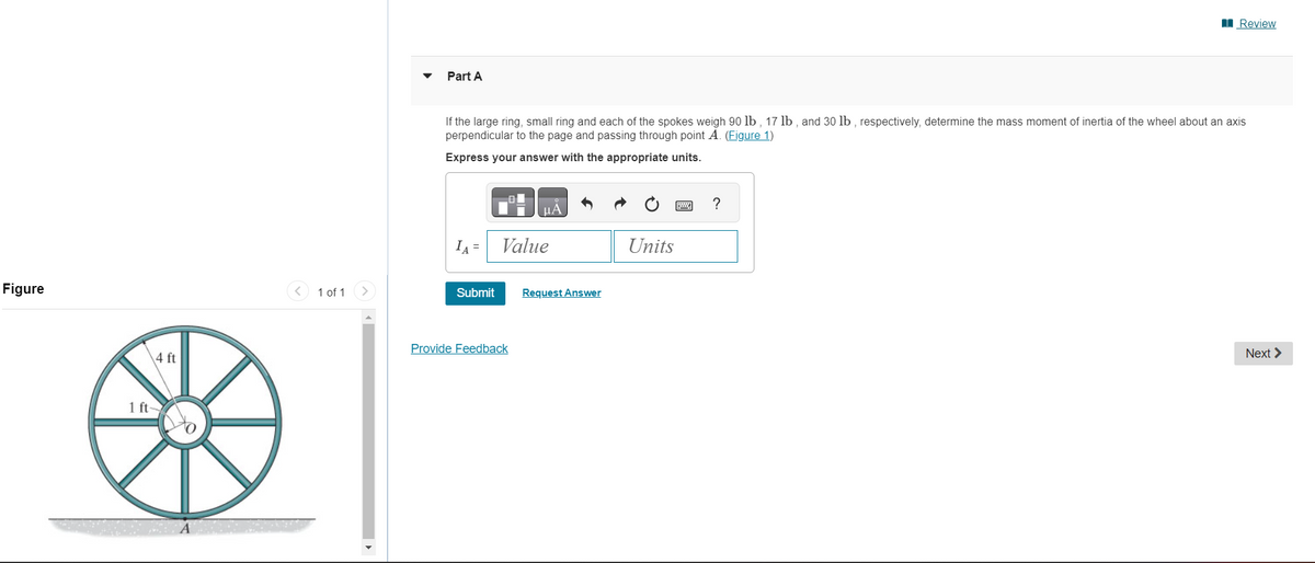 Figure
4 ft
1 ft-
1 of 1
Part A
If the large ring, small ring and each of the spokes weigh 90 lb, 17 lb, and 30 lb, respectively, determine the mass moment of inertia of the wheel about an axis
perpendicular to the page and passing through point A. (Figure 1)
Express your answer with the appropriate units.
IA =
Submit
μÀ
Value
Provide Feedback
Request Answer
Units
22
Review
?
Next >