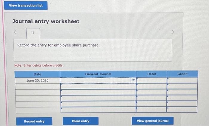 View transaction list
Journal entry worksheet
1
Record the entry for employee share purchase.
Note: Enter debits before credits.
Date
June 30, 2020
Record entry
General Journal
Clear entry
Debit
View general journal
Credit