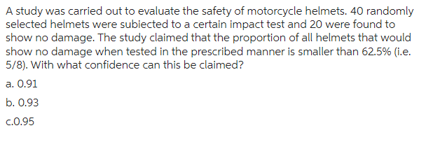 A study was carried out to evaluate the safety of motorcycle helmets. 40 randomly
selected helmets were subiected to a certain impact test and 20 were found to
show no damage. The study claimed that the proportion of all helmets that would
show no damage when tested in the prescribed manner is smaller than 62.5% (i.e.
5/8). With what confidence can this be claimed?
a. 0.91
b. 0.93
c.0.95