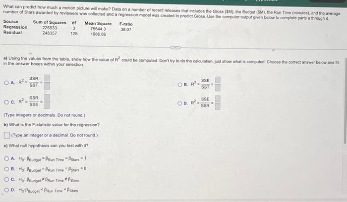 What can predict how much a motion picture will make? Data on a number of recent releases that includes the Gross (SM), the Budget (SM), the Run Time (minutes), and the average
number of Stars awarded by reviewers was collected and a regression model was created to predict Gross. Use the computer output given below to complete parts a through d
Source
Regression
Residual
OA. R² =
Sum of Squares df
226933 3
248357
125
OC. R²=
a) Using the values from the table, show how the value of R² could be computed. Don't try to do the calculation, just show what is computed. Choose the correct answer below and fill
in the answer boxes within your selection.
SSR
SST
Mean Square
75644.3
1986.86
SSR
SSE
F-ratio
38.07
(Type integers or decimals. Do not round.)
b) What is the F-statistic value for the regression?
(Type an integer or a decimal. Do not round.)
c) What null hypothesis can you test with it?
OA. Ho: PBudget = PRun Time Stars 1
OB. Ho: Paudget -PRun Time - PStars 0
OC. Ho: PBudget #PRun Time * Stars
Stars
OD. Ho Paudget Run Time
OB. R²
-
OD. R²=
SSE
SST
SSE
SSR
=