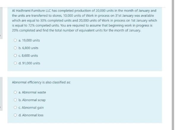 Al Hadhrami Furniture LLC has completed production of 20,000 units in the month of January and
the units are transferred to stores, 10,000 units of Work in process on 31st January was available
which are equal to 30% completed units and 20,000 units of Work in process on 1st January which
is equal to 72% competed units. You are required to assume that beginning work in progress is
20% completed and find the total number of equivalent units for the month of January.
O a. 19,000 units
O b. 6,800 units
O c 8,600 units
O d. 91,000 units
Abnormal efficiency is also classified as:
O a. Abnormal waste
O b. Abnormal scrap
O C. Abnormal gain
O d. Abnormal loss
