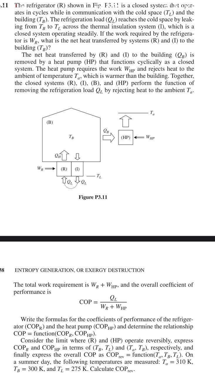 .11 The refrigerator (R) shown in Fig. F3.i! is a closed syster: thet oper-
ates in cycles while in communication with the cold space (T;) and the
building (T). The refrigeration load (QL) reaches the cold space by leak-
ing from T to T across the thermal insulation system (I), which is a
closed system operating steadily. If the work required by the refrigera-
tor is WR, what is the net heat transferred by systems (R) and (I) to the
building (Tg)?
The net heat transferred by (R) and (I) to the building (QR) is
removed by a heat pump (HP) that functions cyclically as a closed
system. The heat pump requires the work WHp and rejects heat to the
ambient of temperature T, which is warmer than the building. Together,
the closed systems (R), (I), (B), and (HP) perform the function of
removing the refrigeration load Q, by rejecting heat to the ambient T.
T
(В)
Тв
(HP)
E WHP
WR
(R)
(I)
TL
Te,
Figure P3.11
38
ENTROPY GENERATION, OR EXERGY DESTRUCTION
The total work requirement is WR + WHP, and the overall coefficient of
performance is
СОР %3
WR + WHP
Write the formulas for the coefficients of performance of the refriger-
ator (COPR) and the heat pump (COPHP) and determine the relationship
COP = function(COPR, COPHP).
Consider the limit where (R) and (HP) operate reversibly, express
COPR and COPHP in terms of (TB, T) and (Ta, TB), respectively, and
finally express the overall COP as COP ey = function(T, Tg, TL). On
a summer day, the following temperatures are measured: T = 310 K,
TR = 300 K, and T, = 275 K. Calculate COPrey:
