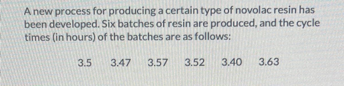 Anew process for producing a certain type of novolac resin has
been developed. Six batches of resin are produced, and the cycle
times (in hours) of the batches are as follows:
3.5
3.47
3.57
3.52
3.40
3.63
