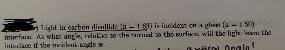 Light in carbon disulfide (n = 1.63) is incident on a glass (n = 1.50)
%3D
interface. At what angle, relative to the normal to the surface, will the light leave the
interface if the incident angle is...
O ritital Onalo!
