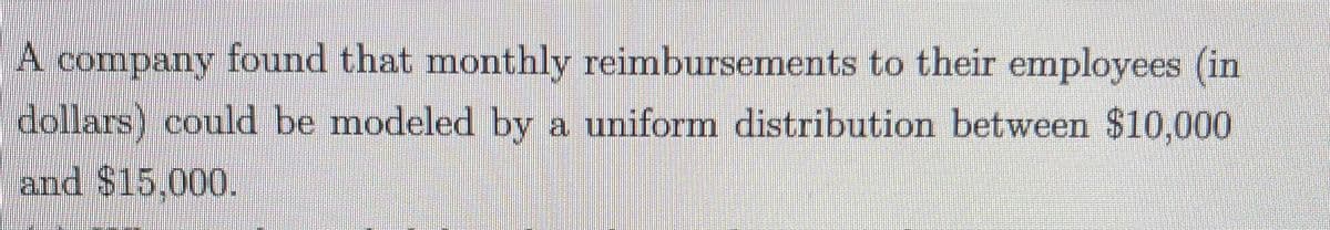 A company found that monthly reimbursements to their employees (in
dollars) could be modeled by a uniform distribution between $10,000
and $15,000.
