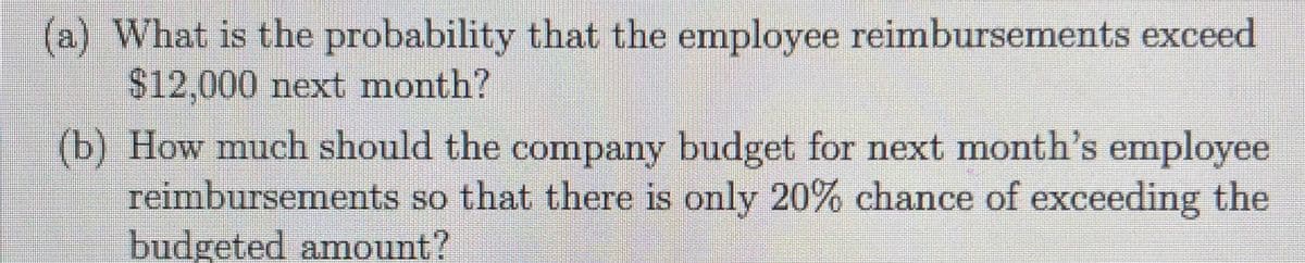 (a) What is the probability that the employee reimbursements exceed
$12,000 next month?
(b) How much should the company budget for next month's employee
reimbursements so that there is only 20% chance of exceeding the
budgeted amount?
