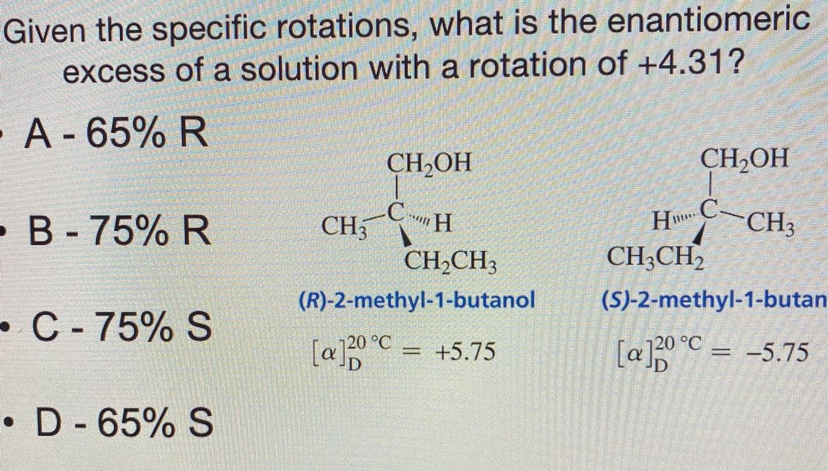 Given the specific rotations, what is the enantiomeric
excess of a solution with a rotation of +4.31?
A-65% R
CH,OH
CH2OH
•B-75% R
CH
CH
HCCH3
CH,CH,
CH;CH2
(R)-2-methyl-1-butanol
(S)-2-methyl-1-butan
•C-75% S
[a]0°C = +5.75
[a]20°C = -5.75
20 °C
• D - 65% S
