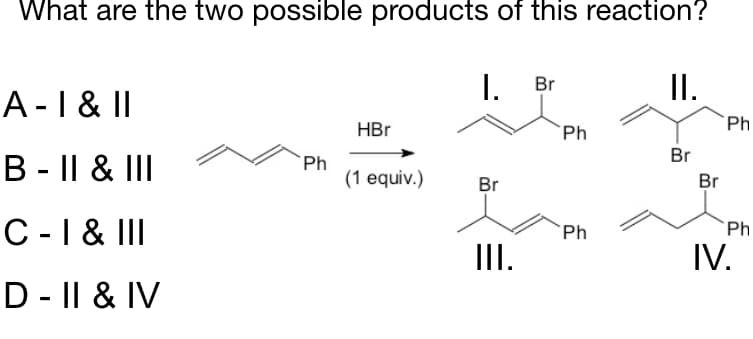 What are the two possible products of this reaction?
A-I & I|
I. Br
II.
HBr
`Ph
Ph
Br
B - || & III
Ph
(1 equiv.)
Br
Br
C -1 & II
`Ph
Ph
III.
IV.
D - || & IV
