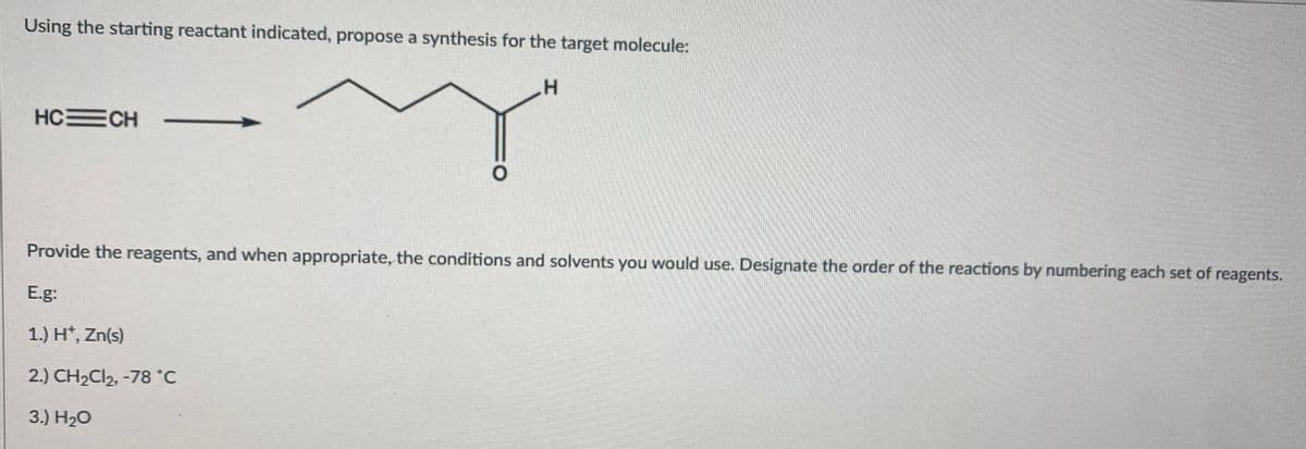 Using the starting reactant indicated, propose a synthesis for the target molecule:
H.
HCECH
Provide the reagents, and when appropriate, the conditions and solvents you would use. Designate the order of the reactions by numbering each set of reagents.
E.g:
1.) H*, Zn(s)
2.) CH2CI2, -78 °C
3.) H20
