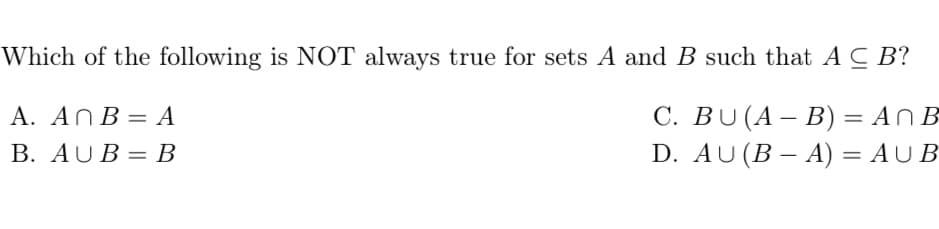 Which of the following is NOT always true for sets A and B such that AC B?
A. AnB = A
C. BU (A - B) = An B
D. AU (B − A) = AUB
B. AUB=B