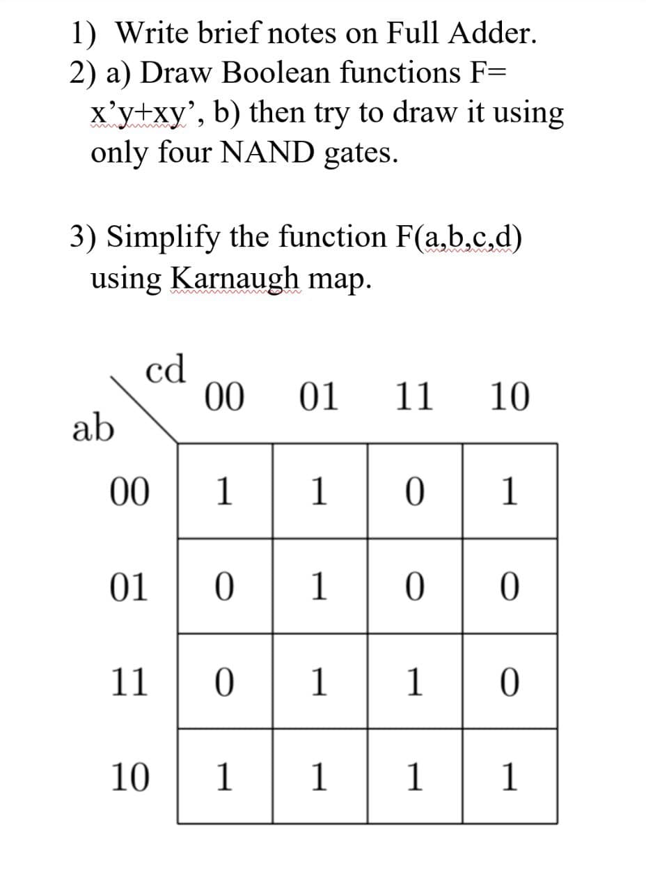 1) Write brief notes on Full Adder.
2) a) Draw Boolean functions F=
x'y+xy', b) then try to draw it using
only four NAND gates.
3) Simplify the function F(a,b,c,d)
using Karnaugh map.
ab
cd
00110
01
00 01 11 10
10
101
0100
11 0 1 1 0
111
1