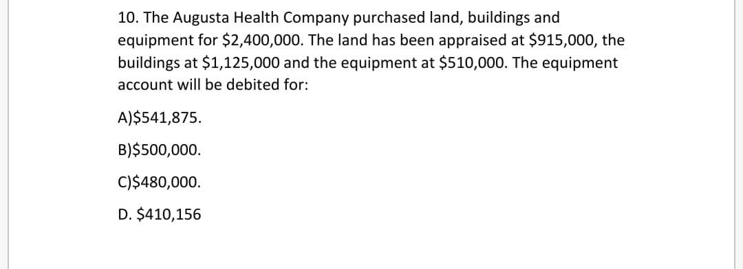 10. The Augusta Health Company purchased land, buildings and
equipment for $2,400,000. The land has been appraised at $915,000, the
buildings at $1,125,000 and the equipment at $510,000. The equipment
account will be debited for:
A)$541,875.
B) $500,000.
C) $480,000.
D. $410,156