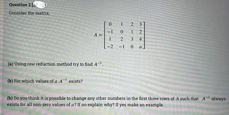 Question 2 [S
Consider the matrix,
A =
(a) Using row reduction method try to find A-¹.
(b) For which values of a A-¹ exists?
0
-1
1024
2
1
mo
3
-2 -1 0
324
a
(b) Do you think it is possible to change any other numbers in the first three rows of A such that A¹ always
exists for all non-zero values of a? If no explain why? If yes make an example.