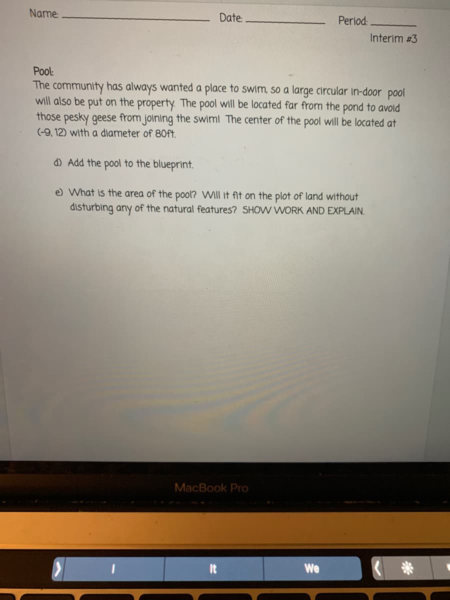 Name:
Date:
Period:
Interim #3
Pool:
The community has always wanted a place to swim, so a large circular in-door pool
will also be put on the property. The pool will be located far from the pond to avoid
those pesky geese from joining the swiml The center of the pool will be located at
(-9, 12) with a diameter of 80ft.
d) Add the pool to the blueprint.
e) What is the area of the pool? Will it ft on the plot of land without
disturbing any of the natural features? SHOW WORK AND EXPLAIN.
MacBook Pro
It
We
