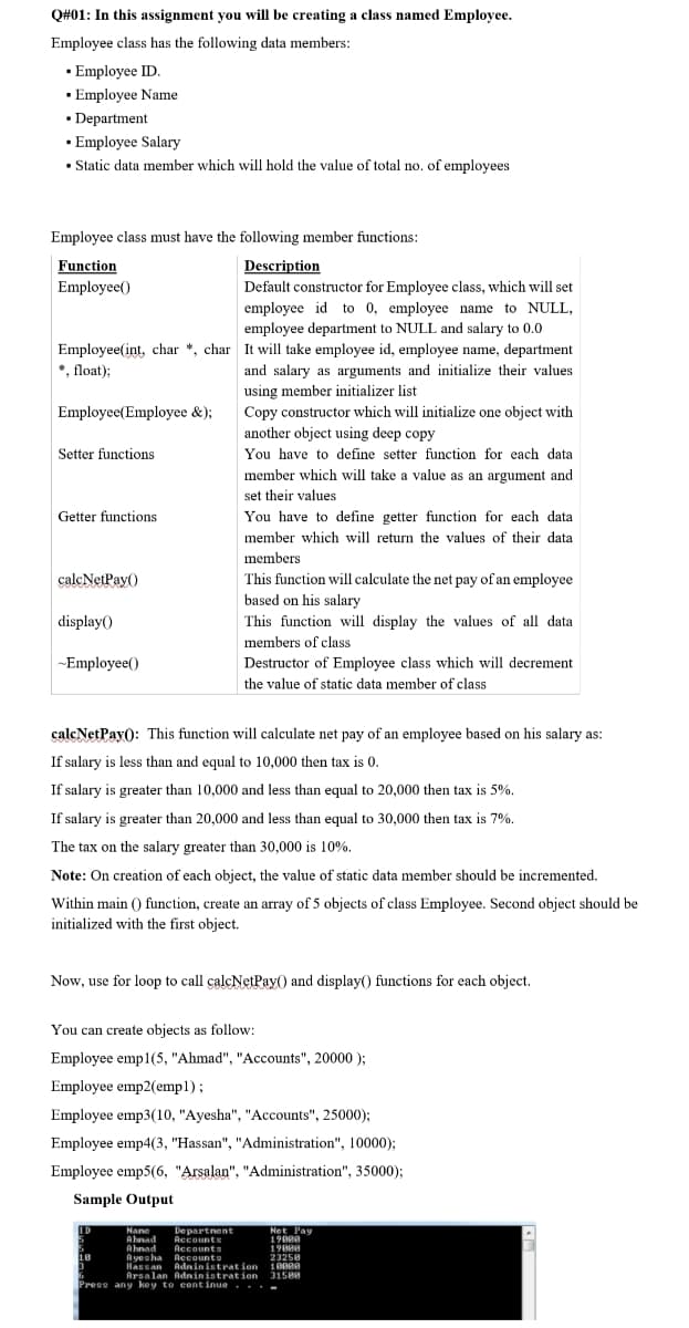 Q#01: In this assignment you will be creating a class named Employee.
Employee class has the following data members:
· Employee ID.
· Employee Name
• Department
· Employee Salary
• Static data member which will hold the value of total no. of employees
Employee class must have the following member functions:
Function
Description
Employee()
Default constructor for Employee class, which will set
employee id to 0, employee name to NULL,
employee department to NULL and salary to 0.0
Employee(int, char *, char It will take employee id, employee name, department
*, float);
and salary as arguments and initialize their values
using member initializer list
Employee(Employee &);
Copy constructor which will initialize one object with
another object using deep copy
Setter functions
You have to define setter function for each data
member which will take a value as an argument and
set their values
Getter functions
You have to define getter function for each data
member which will return the values of their data
members
calcNetPay()
This function will calculate the net pay of an employee
based on his salary
display()
This function will display the values of all data
members of class
~Employee()
Destructor of Employee class which will decrement
the value of static data member of class
calcNetPay(): This function will calculate net pay of an employee based on his salary as:
If salary is less than and equal to 10,000 then tax is 0.
If salary is greater than 10,000 and less than equal to 20,000 then tax is 5%.
If salary is greater than 20,000 and less than equal to 30,000 then tax is 7%.
The tax on the salary greater than 30,000 is 10%.
Note: On creation of each object, the value of static data member should be incremented.
Within main () function, create an array of 5 objects of class Employee. Second object should be
initialized with the first object.
Now, use for loop to call calcNetPay) and display() functions for each object.
You can create objects as follow:
Employee emp1(5, "Ahmad", "Accounts", 20000 );
Employee emp2(emp1);
Employee emp3(10, "Ayesha", "Accounts", 25000);
Employee emp4(3, "Hassan", "Administration", 10000);
Employee emp5(6, "Arsalan". "Administration", 35000);
Sample Output
ID
Nane
Ahnad
Ahnad
A yesha Accounts
Hassan Adninistration
Arsalan Adninistration
De partnent
Accounts
Accounts
Net Pay
19000
19808
23258
18
31508
Press any key to continue.
