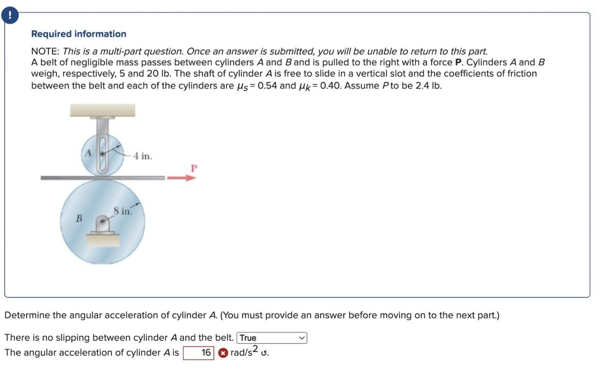 Required information
NOTE: This is a multi-part question. Once an answer is submitted, you will be unable to return to this part.
A belt of negligible mass passes between cylinders A and B and is pulled to the right with a force P. Cylinders A and B
weigh, respectively, 5 and 20 lb. The shaft of cylinder A is free to slide in a vertical slot and the coefficients of friction
between the belt and each of the cylinders are us= 0.54 and μk = 0.40. Assume P to be 2.4 lb.
B
क
4 in.
8 in.
P
Determine the angular acceleration of cylinder A. (You must provide an answer before moving on to the next part.)
There is no slipping between cylinder A and the belt. True
rad/s².
The angular acceleration of cylinder A is 16