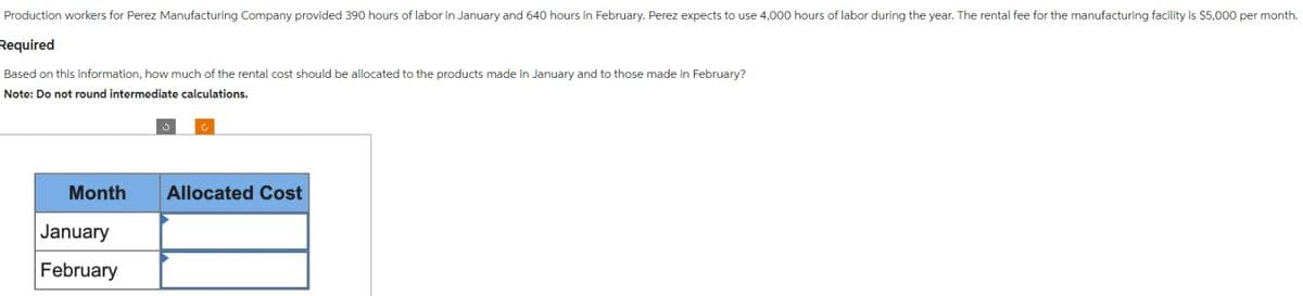 Production workers for Perez Manufacturing Company provided 390 hours of labor in January and 640 hours in February. Perez expects to use 4,000 hours of labor during the year. The rental fee for the manufacturing facility is $5,000 per month.
Required
Based on this information, how much of the rental cost should be allocated to the products made in January and to those made in February?
Note: Do not round intermediate calculations.
Month
January
February
Allocated Cost