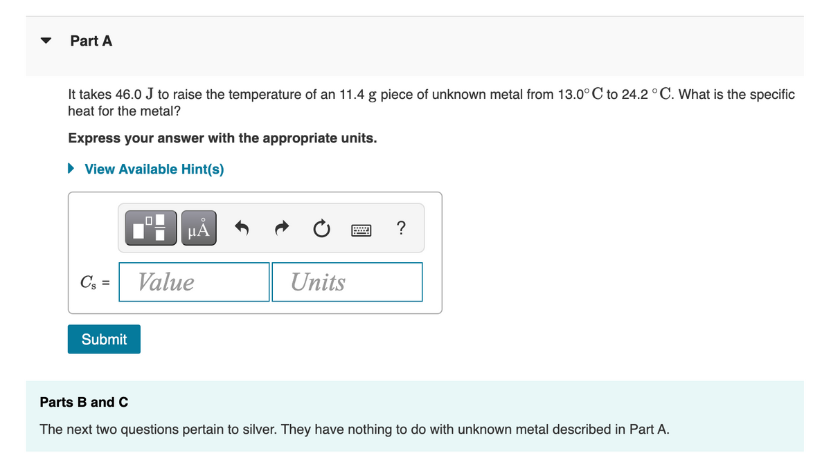 Part A
It takes 46.0 J to raise the temperature of an 11.4 g piece of unknown metal from 13.0° C to 24.2 °C. What is the specific
heat for the metal?
Express your answer with the appropriate units.
• View Available Hint(s)
HA
Cs =
Value
Units
Submit
Parts B and C
The next two questions pertain to silver. They have nothing to do with unknown metal described in Part A.
