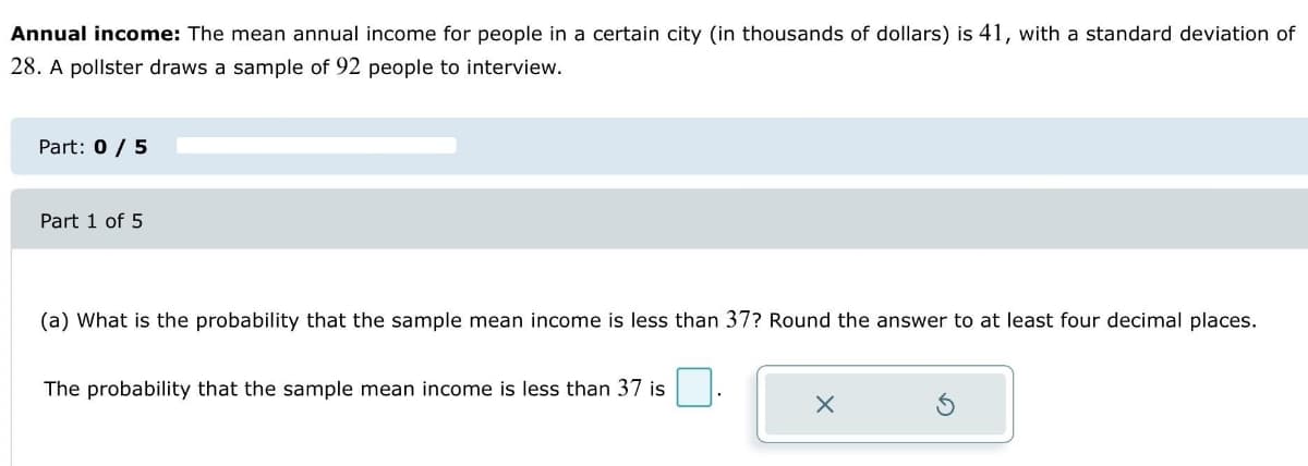 Annual income: The mean annual income for people in a certain city (in thousands of dollars) is 41, with a standard deviation of
28. A pollster draws a sample of 92 people to interview.
Part: 0 / 5
Part 1 of 5
(a) What is the probability that the sample mean income is less than 37? Round the answer to at least four decimal places.
The probability that the sample mean income is less than 37 is
X