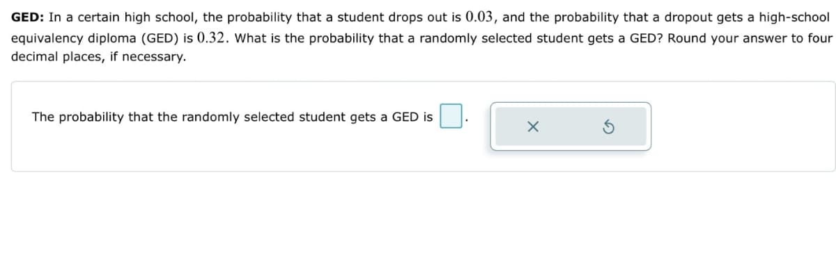 GED: In a certain high school, the probability that a student drops out is 0.03, and the probability that a dropout gets a high-school
equivalency diploma (GED) is 0.32. What is the probability that a randomly selected student gets a GED? Round your answer to four
decimal places, if necessary.
The probability that the randomly selected student gets a GED is
X