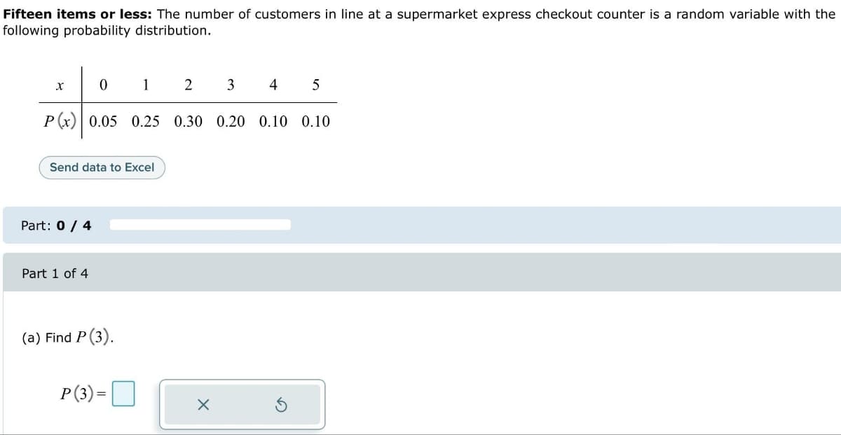 Fifteen items or less: The number of customers in line at a supermarket express checkout counter is a random variable with the
following probability distribution.
X
4 5
P(x) 0.05 0.25 0.30 0.20 0.10 0.10
0
Part: 0 / 4
Send data to Excel
Part 1 of 4
1
(a) Find P (3).
P(3)=
2
3
X