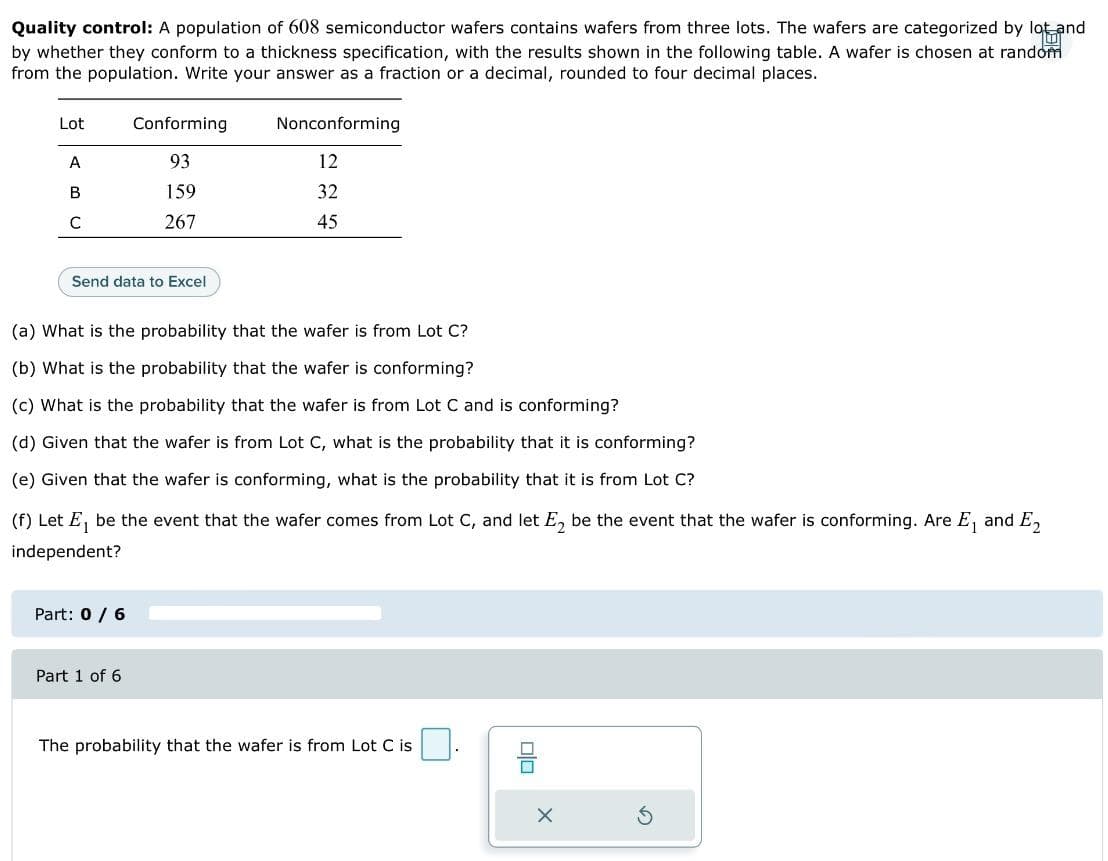 Quality control: A population of 608 semiconductor wafers contains wafers from three lots. The wafers are categorized by lot and
10
by whether they conform to a thickness specification, with the results shown in the following table. A wafer is chosen at random
from the population. Write your answer as a fraction or a decimal, rounded to four decimal places.
Lot
A
B
с
Send data to Excel
Conforming
93
159
267
Part: 0 / 6
(a) What is the probability that the wafer is from Lot C?
(b) What is the probability that the wafer is conforming?
(c) What is the probability that the wafer is from Lot C and is conforming?
(d) Given that the wafer is from Lot C, what is the probability that it is conforming?
(e) Given that the wafer is conforming, what is the probability that it is from Lot C?
(f) Let E₁ be the event that the wafer comes from Lot C, and let E₂ be the event that the wafer is conforming. Are E₁ and E2
independent?
Part 1 of 6
Nonconforming
12
32
45
The probability that the wafer is from Lot C is
00
X