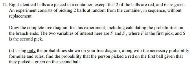 12. Eight identical balls are placed in a container, except that 2 of the balls are red, and 6 are green.
An experiment consists of picking 2 balls at random from the container, in sequence, without
replacement.
Draw the complete tree diagram for this experiment, including calculating the probabilities on
the branch ends. The two variables of interest here are F and S , where F is the first pick, and S
is the second pick.
(a) Using only the probabilities shown on your tree diagram, along with the necessary probability
formulae and rules, find the probability that the person picked a red on the first ball given that
they picked a green on the second ball.
