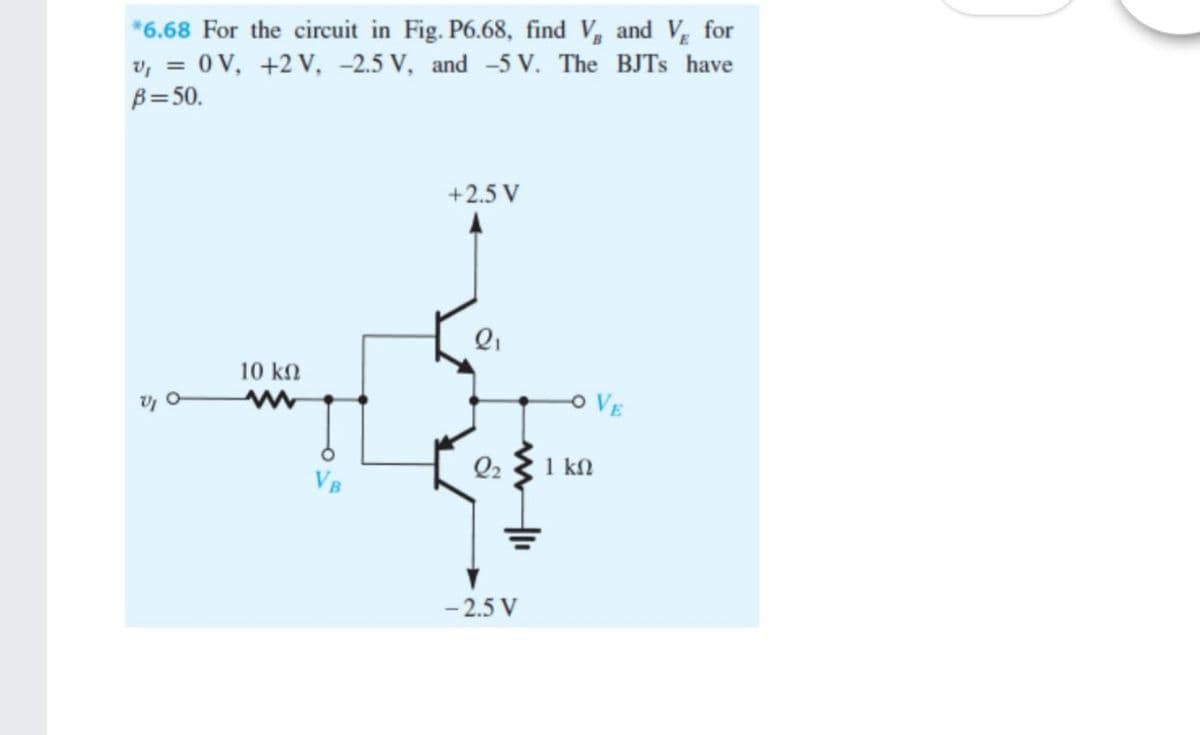 *6.68 For the circuit in Fig. P6.68, find V, and V for
v, = 0V, +2 V, -2.5 V, and -5 V. The BJTS have
B=50.
+2.5 V
10 k2
OVE
Q2 3 1 kn
VB
- 2.5 V
