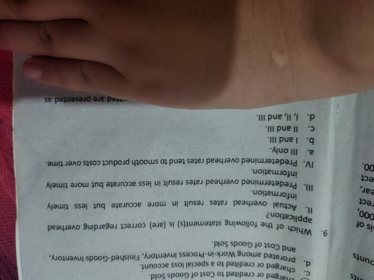 arged or credited to Cost of Goods Sold.
its
d.
Work-in-Process Inventory, Finished-Goods Inventory,
prorated
among
ounts
and Cost of Goods Sold.
cis of
application?
. Predetermined overhead rates result in less accurate but more timely
information.
information.
IV. Predetermined overhead rates tend to smooth product costs over time.
IIl only.
b. I and III.
Il and II.
rect
ear,
ect
00.
a.
C.
-itted are presented as
d. 1, II, and II.
II. Actual overhead rates result in more accurate but less timely
9. Which of the following statement(s) is (are) correct regarding overhead
C. charged or credited to a special loss account.
