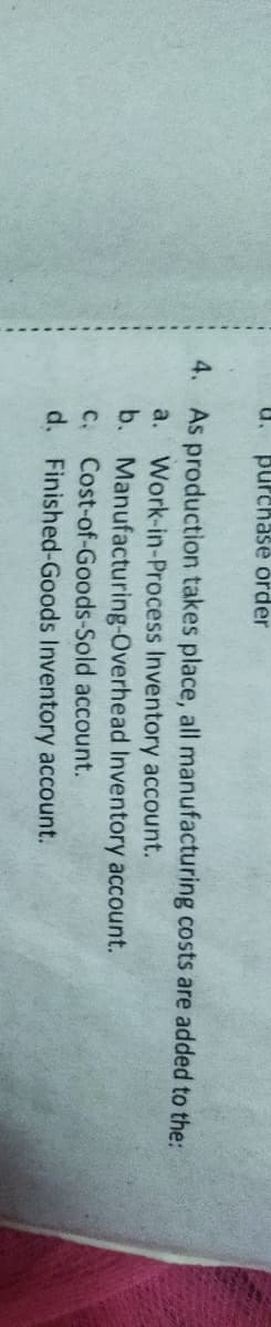 u.
purchase order
4. As production takes place, all manufacturing costs are added to the:
Work-in-Process Inventory account.
b. Manufacturing-Overhead Inventory account.
C. Cost-of-Goods-Sold account.
d. Finished-Goods Inventory account.
a.
