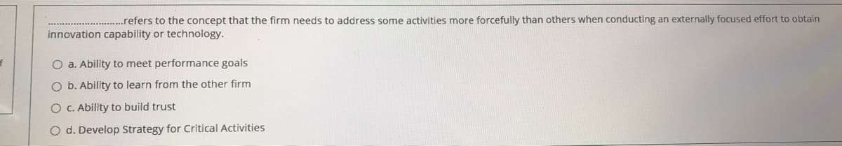 .refers to the concept that the firm needs to address some activities more forcefully than others when conducting an externally focused effort to obtain
innovation capability or technology.
O a. Ability to meet performance goals
O b. Ability to learn from the other firm
O C. Ability to build trust
O d. Develop Strategy for Critical Activities
