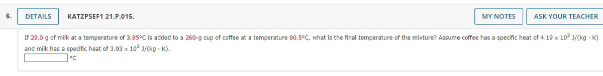 6.
DETAILS
KATZPSEF1 21.P.015.
MY NOTES
ASK YOUR TEACHER
If 29.0 g of milk at a temperature of 3.95°C is added to a 260-g cup of coffee at a temperature 90.5°C, what is the final temperature of the mixture? Assume coffee has a specific heat of 4.19 x 10° J/(kg · K)
and milk has a specific heat of 3.93 x 103 J/(kg · K).
°C
