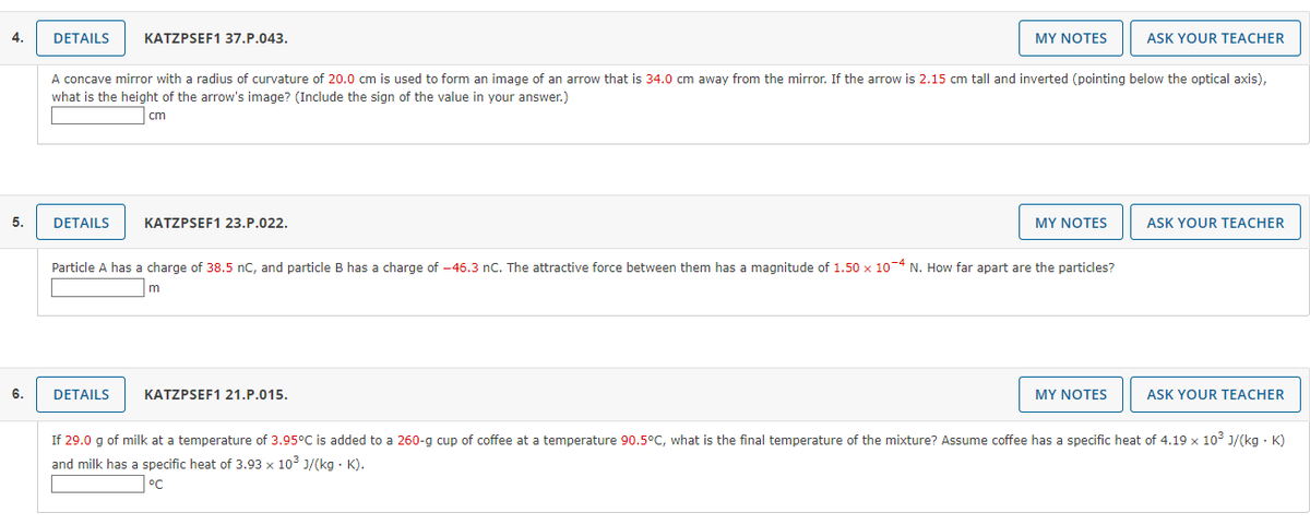 4.
DETAILS
KATZPSEF1 37.P.043.
MY NOTES
ASK YOUR TEACHER
A concave mirror with a radius of curvature of 20.0 cm is used to form an image of an arrow that is 34.0 cm away from the mirror. If the arrow is 2.15 cm tall and inverted (pointing below the optical axis),
what is the height of the arrow's image? (Include the sign of the value in your answer.)
cm
5.
DETAILS
KATZPSEF1 23.P.022.
MY NOTES
ASK YOUR TEACHER
Particle A has a charge of 38.5 nC, and particle B has a charge of -46.3 nC. The attractive force between them has a magnitude of 1.50 x 10-4 N. How far apart are the particles?
m
6.
DETAILS
KATZPSEF1 21.P.015.
MY NOTES
ASK YOUR TEACHER
If 29.0 g of milk at a temperature of 3.95°C is added to a 260-g cup of coffee at a temperature 90.5°C, what is the final temperature of the mixture? Assume coffee has a specific heat of 4.19 x 103 J/(kg · K)
and milk has a specific heat of 3.93 x 103 J/(kg · K).
°C
