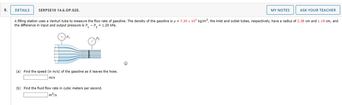 8.
DETAILS
SERPSE10 14.6.OP.025.
MY NOTES
ASK YOUR TEACHER
A filling station uses a Venturi tube to measure the flow rate of gasoline. The density of the gasoline is p = 7.30 x 102 kg/m3, the inlet and outlet tubes, respectively, have a radius of 2.38 cm and 1.19 cm, and
the difference in input and output pressure is P, - P, = 1.20 kPa.
P2
(a) Find the speed (in m/s) of the gasoline as it leaves the hose.
m/s
(b) Find the fluid flow rate in cubic meters per second.
m3/s
