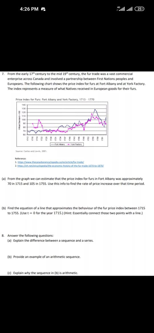 From the graph we can estimate that the price index for furs in Fort Albany was approximately
70 in 1715 and 105 in 1755. Use this info to find the rate of price increase over that time period.
Find the equation of a line that approximates the behaviour of the fur price index between 1715
to 1755. (Use t = 0 for the year 1715.) (Hint: Essentially connect those two points with a line.)
