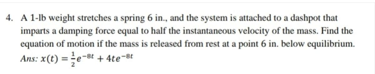 4. A 1-lb weight stretches a spring 6 in., and the system is attached to a dashpot that
imparts a damping force equal to half the instantaneous velocity of the mass. Find the
equation of motion if the mass is released from rest at a point 6 in. below equilibrium.
Ans: x(t) = - e-8t + 4te-8t
2
