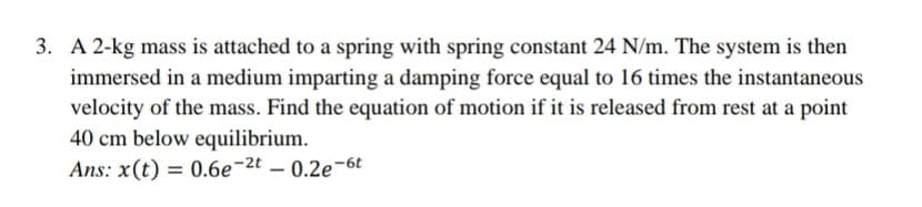 3. A 2-kg mass is attached to a spring with spring constant 24 N/m. The system is then
immersed in a medium imparting a damping force equal to 16 times the instantaneous
velocity of the mass. Find the equation of motion if it is released from rest at a point
40 cm below equilibrium.
Ans: x(t) = 0.6e¬2t – 0.2e-6t
