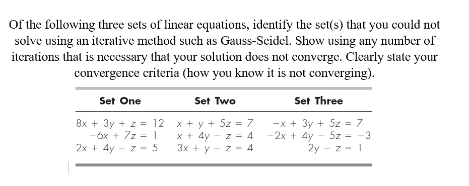 Of the following three sets of linear equations, identify the set(s) that you could not
solve using an iterative method such as Gauss-Seidel. Show using any number of
iterations that is necessary that your solution does not converge. Clearly state
convergence criteria (how you know it is not converging).
your
Set One
Set Two
Set Three
8x + 3y + z = 12
-6x + 7z = 1
2х + 4y — z %3D 5
x + y + 5z = 7
x + 4y - z = 4
Зх + у — z %3D 4
-x + 3y + 5z = 7
-2x + 4y - 5z = -3
2y - z = 1
II
