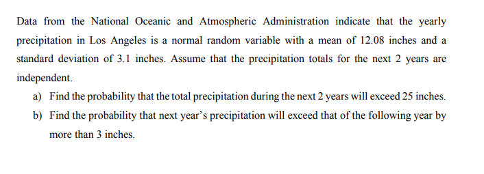 Data from the National Oceanic and Atmospheric Administration indicate that the yearly
precipitation in Los Angeles is a normal random variable with a mean of 12.08 inches and a
standard deviation of 3.1 inches. Assume that the precipitation totals for the next 2 years are
independent.
a) Find the probability that the total precipitation during the next 2 years will exceed 25 inches.
b) Find the probability that next year's precipitation will exceed that of the following year by
more than 3 inches.
