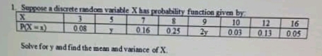 1. Suppose a discrete random variable Xhas probability function given by
5.
10
12
0.13
POX-1)
0.08
0.16
025
16
2y
0.03
005
Solve for y andfind the mean and variance of X.
