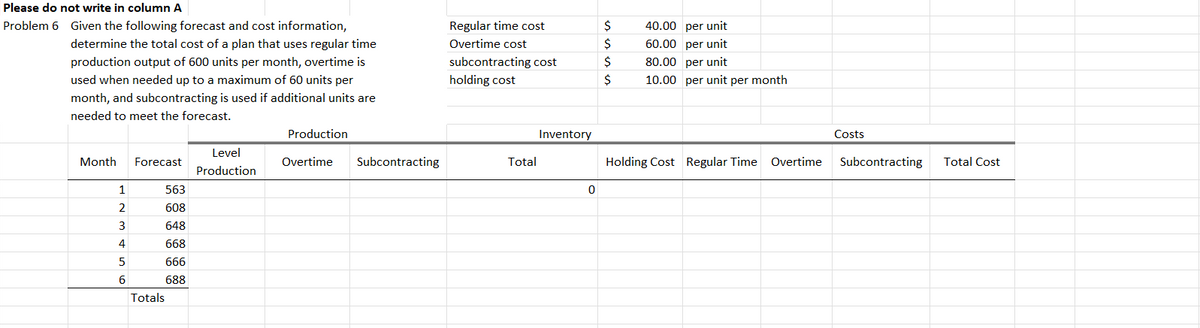 Please do not write in column A
Problem 6 Given the following forecast and cost information,
determine the total cost of a plan that uses regular time
production output of 600 units per month, overtime is
used when needed up to a maximum of 60 units per
month, and subcontracting is used if additional units are
needed to meet the forecast.
Regular time cost
$
40.00 per unit
Overtime cost
$
60.00 per unit
subcontracting cost
$
80.00 per unit
holding cost
$
10.00 per unit per month
Production
Inventory
Costs
Month
Forecast
Level
Production
Overtime
Subcontracting
Total
Holding Cost Regular Time Overtime
Subcontracting
Total Cost
1
563
0
2
608
3
648
4
668
5
666
6
688
Totals